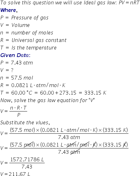 T o space s o l v e space t h i s space q u e s t i o n space w e space w i l l space u s e space I d e a l space g a s space l a w colon space P V equals n R T bold italic W bold italic h bold italic e bold italic r bold italic e bold comma bold space P space equals space P r e s s u r e space o f space g a s V space equals space V o l u m e n space equals space n u m b e r space o f space m o l e s R space equals space U n i v e r s a l space g a s space c o n s tan t T space equals space I s space t h e space t e m p e r a t u r e bold italic G bold italic i bold italic v bold italic e bold italic n bold space bold italic D bold italic a bold italic t bold italic a bold colon P space equals space 7.43 space a t m V space equals space ? n space equals space 57.5 space m o l R space equals space 0.0821 space L times a t m divided by m o l times K T space equals space 60.00 space degree C space equals space 60.00 plus 273.15 space equals space 333.15 space K N o w comma space s o l v e space t h e space g a s space l a w space e q u a t i o n space f o r space apostrophe V apostrophe V equals fraction numerator n times R times T over denominator P end fraction S u b s t i t u t e space t h e space v l u e s comma V equals fraction numerator left parenthesis 57.5 space m o l right parenthesis cross times left parenthesis 0.0821 space L times a t m divided by m o l times K right parenthesis cross times left parenthesis 333.15 space K right parenthesis over denominator 7.43 space a t m end fraction V equals fraction numerator left parenthesis 57.5 space up diagonal strike m o l end strike right parenthesis cross times left parenthesis 0.0821 space L times up diagonal strike a t m end strike divided by up diagonal strike m o l end strike times up diagonal strike K right parenthesis cross times left parenthesis 333.15 space up diagonal strike K right parenthesis over denominator 7.43 space up diagonal strike a t m end strike end fraction V equals fraction numerator 1572.71786 space L over denominator 7.43 end fraction V equals 211.67 space L